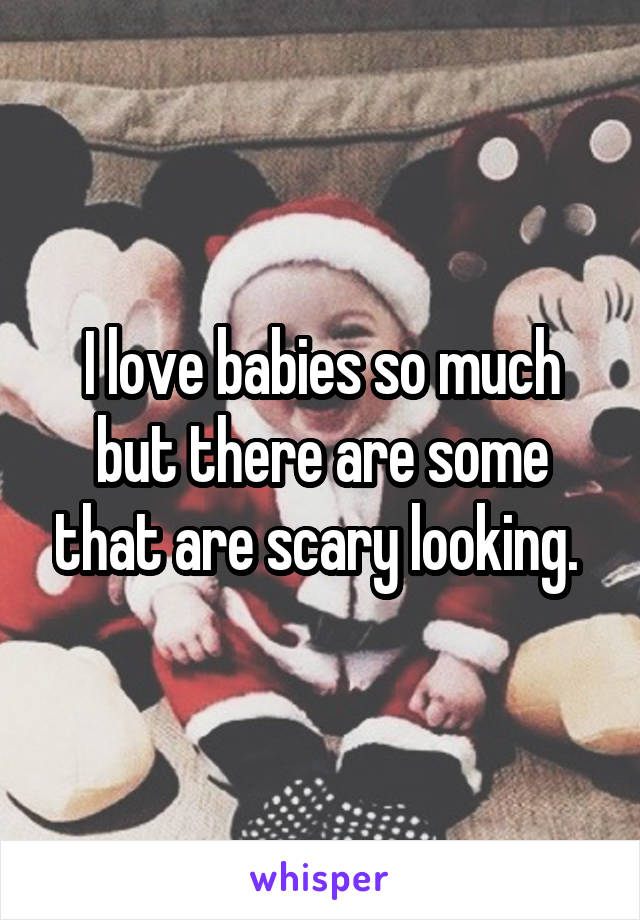 I love babies so much but there are some that are scary looking. 