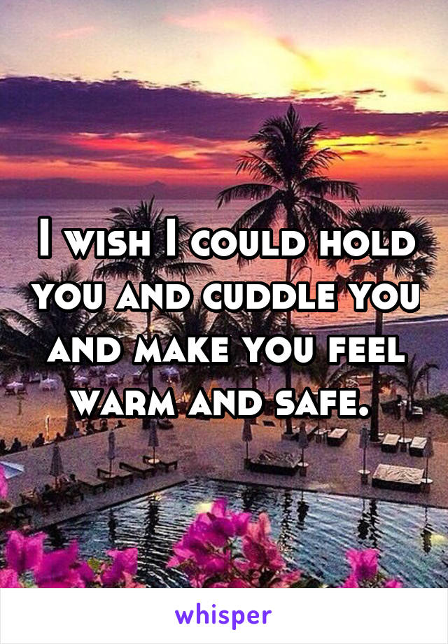 I wish I could hold you and cuddle you and make you feel warm and safe. 