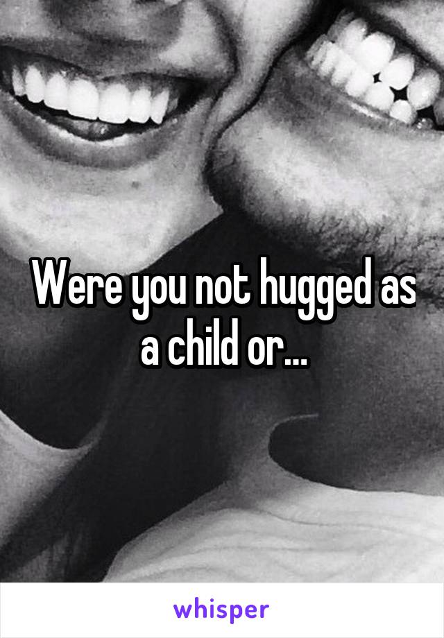 Were you not hugged as a child or…