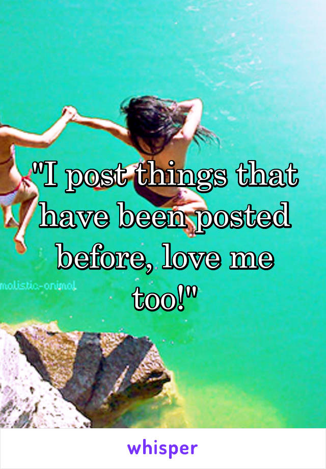 "I post things that have been posted before, love me too!"