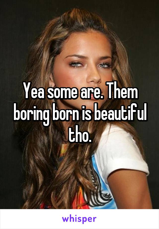 Yea some are. Them boring born is beautiful tho.