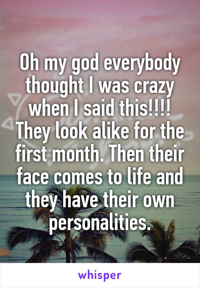 Oh my god everybody thought I was crazy when I said this!!!! They look alike for the first month. Then their face comes to life and they have their own personalities.