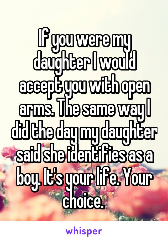 If you were my daughter I would accept you with open arms. The same way I did the day my daughter said she identifies as a boy. It's your life. Your choice. 