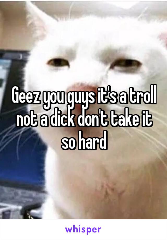 Geez you guys it's a troll not a dick don't take it so hard