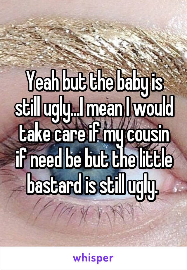 Yeah but the baby is still ugly...I mean I would take care if my cousin if need be but the little bastard is still ugly. 