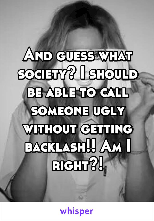 And guess what society? I should be able to call someone ugly without getting backlash!! Am I right?!