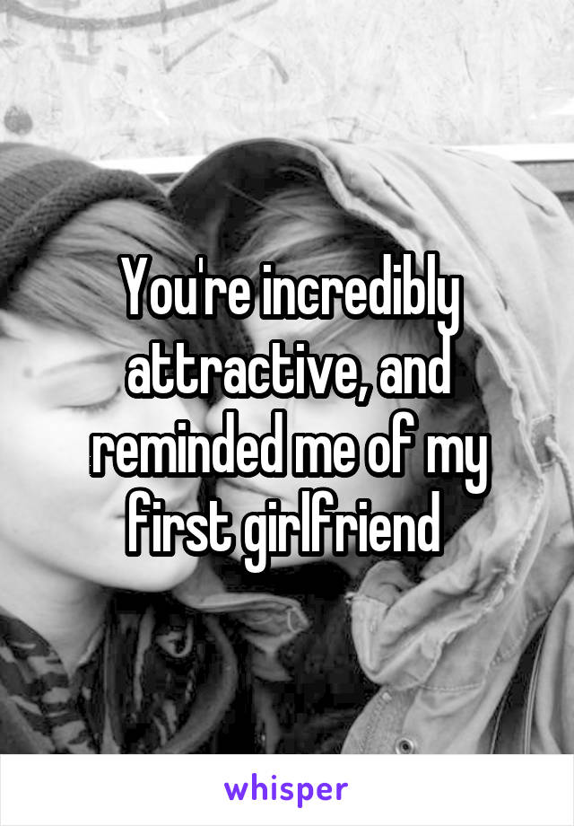 You're incredibly attractive, and reminded me of my first girlfriend 