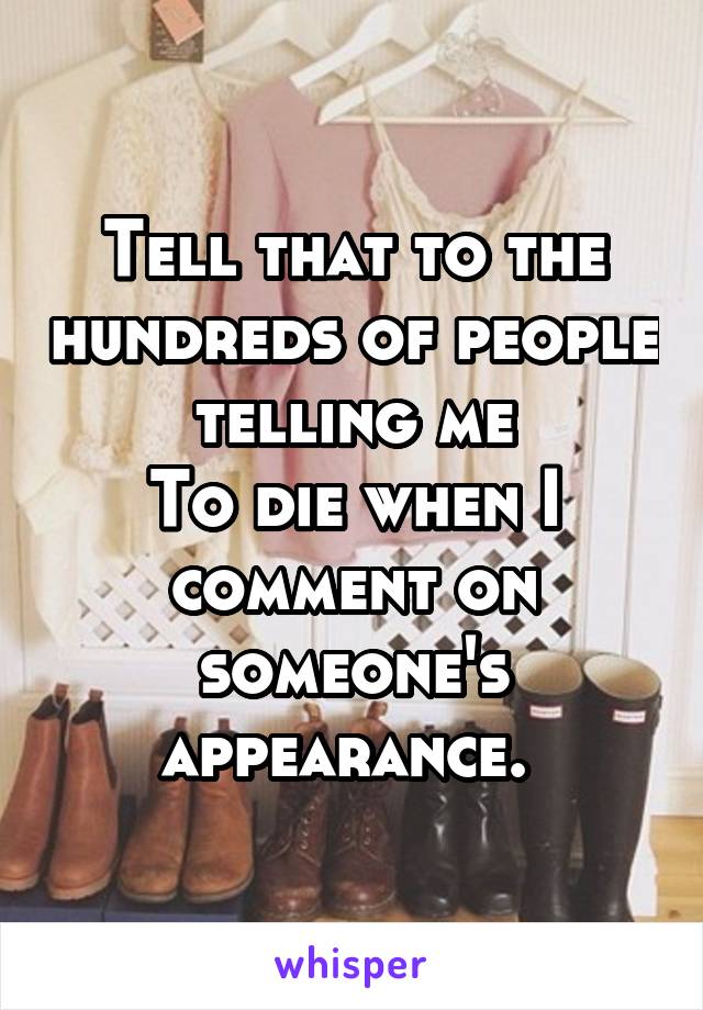 Tell that to the hundreds of people telling me
To die when I comment on someone's appearance. 