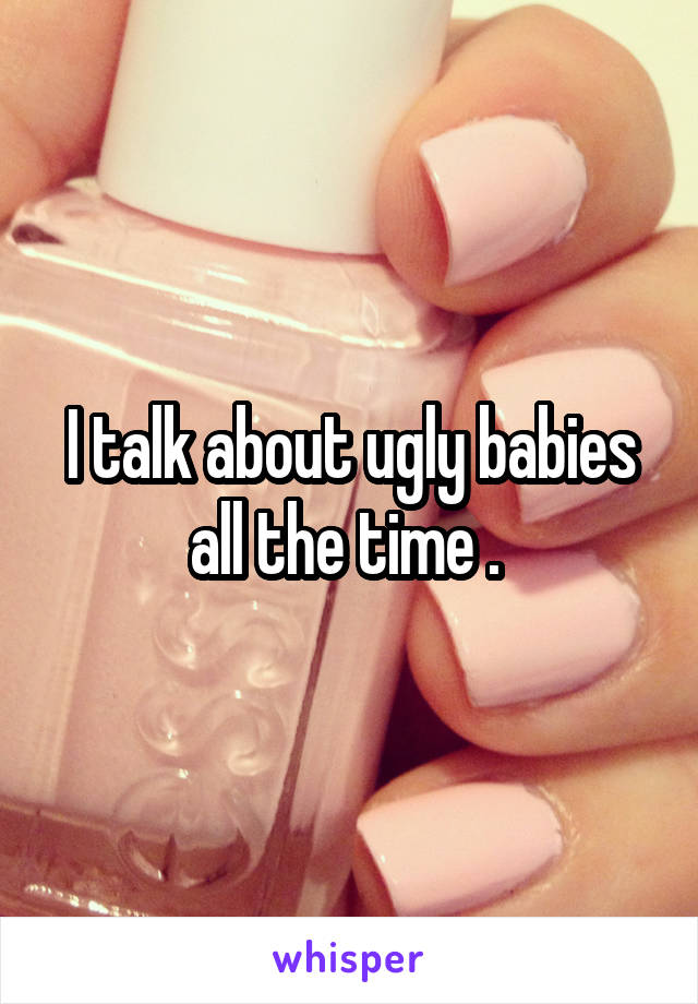 I talk about ugly babies all the time . 