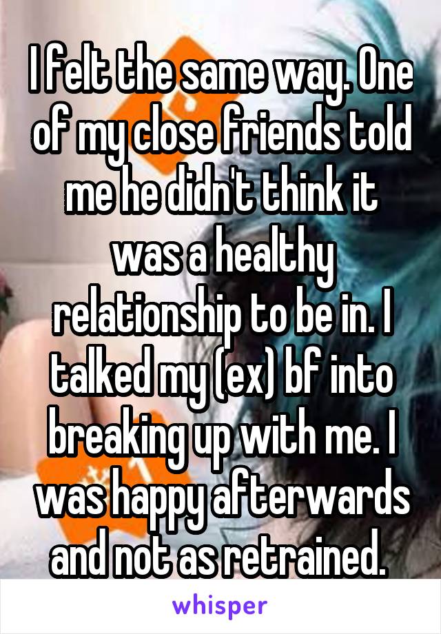 I felt the same way. One of my close friends told me he didn't think it was a healthy relationship to be in. I talked my (ex) bf into breaking up with me. I was happy afterwards and not as retrained. 