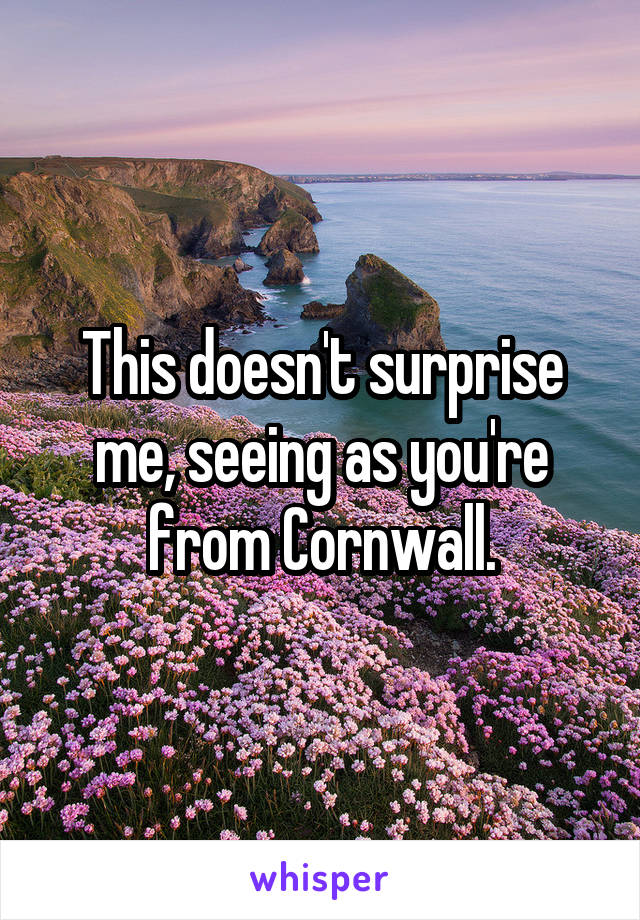 This doesn't surprise me, seeing as you're from Cornwall.
