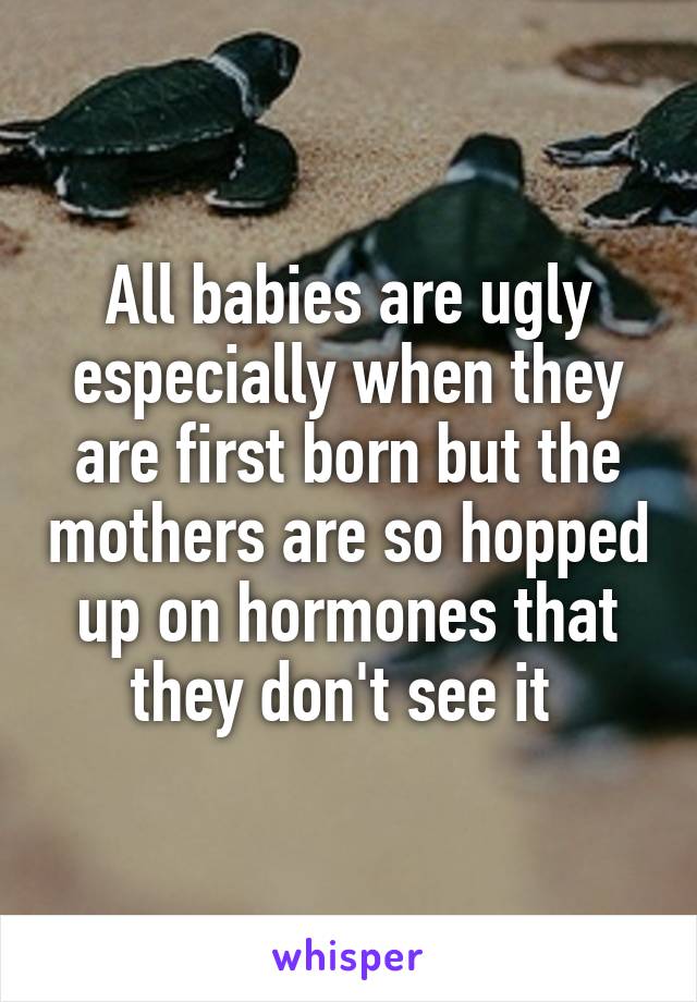 All babies are ugly especially when they are first born but the mothers are so hopped up on hormones that they don't see it 