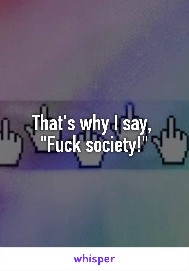 That's why I say, 
"Fuck society!"