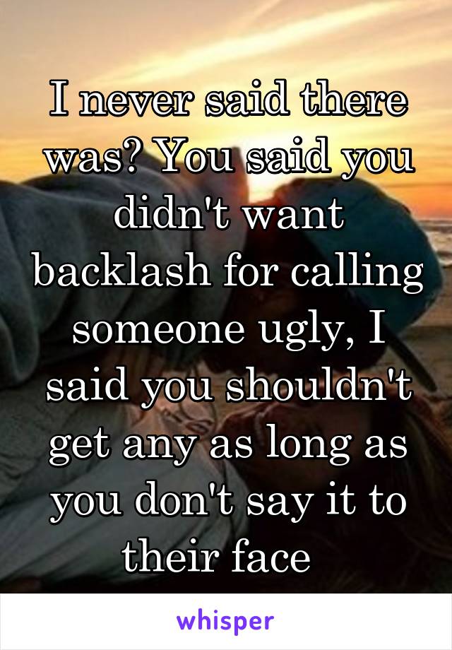 I never said there was? You said you didn't want backlash for calling someone ugly, I said you shouldn't get any as long as you don't say it to their face  