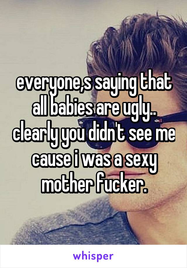 everyone,s saying that all babies are ugly.. clearly you didn't see me cause i was a sexy mother fucker.