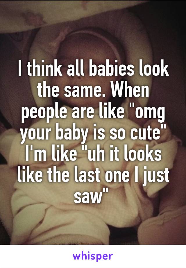 I think all babies look the same. When people are like "omg your baby is so cute" I'm like "uh it looks like the last one I just saw" 