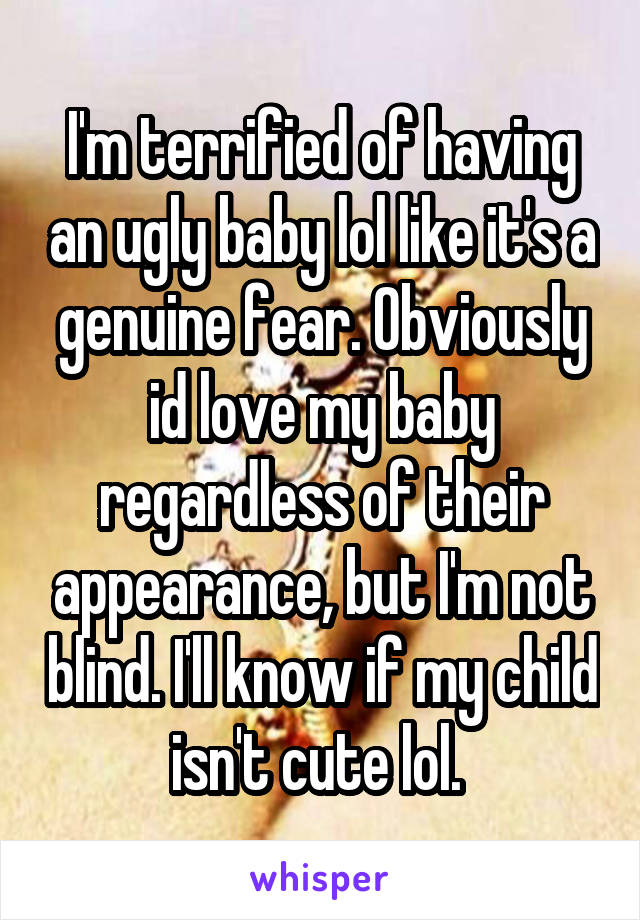 I'm terrified of having an ugly baby lol like it's a genuine fear. Obviously id love my baby regardless of their appearance, but I'm not blind. I'll know if my child isn't cute lol. 