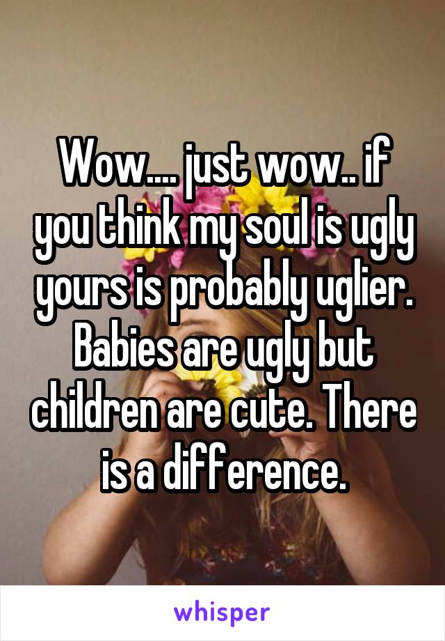 Wow.... just wow.. if you think my soul is ugly yours is probably uglier. Babies are ugly but children are cute. There is a difference.