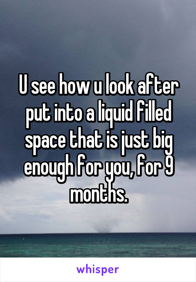 U see how u look after put into a liquid filled space that is just big enough for you, for 9 months.