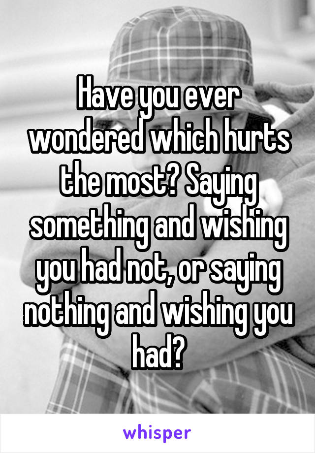 Have you ever wondered which hurts the most? Saying something and wishing you had not, or saying nothing and wishing you had?