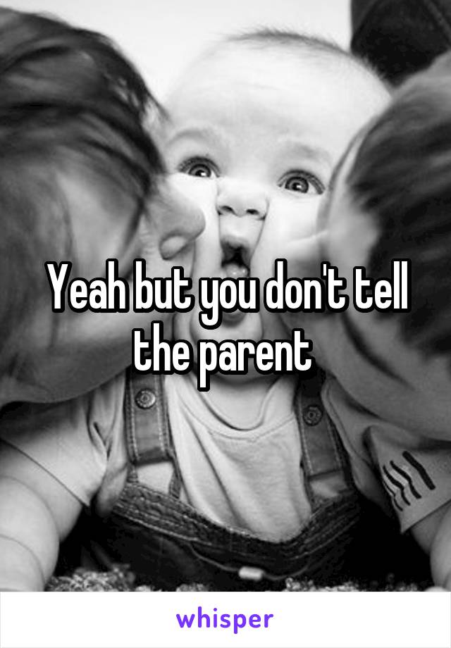 Yeah but you don't tell the parent 