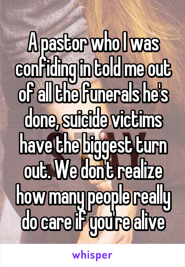 A pastor who I was confiding in told me out of all the funerals he's done, suicide victims have the biggest turn out. We don't realize how many people really do care if you're alive