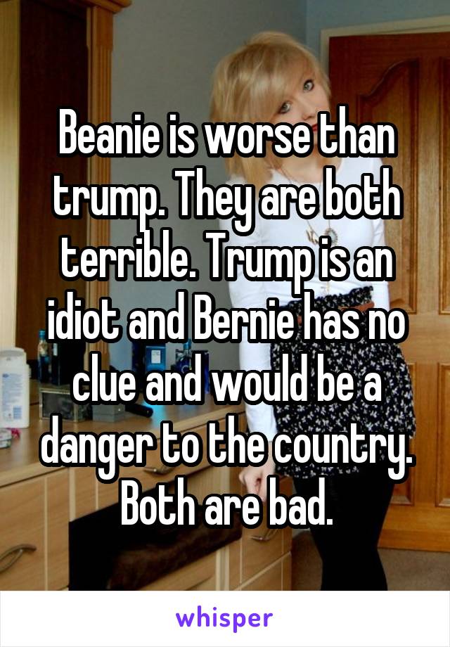 Beanie is worse than trump. They are both terrible. Trump is an idiot and Bernie has no clue and would be a danger to the country. Both are bad.