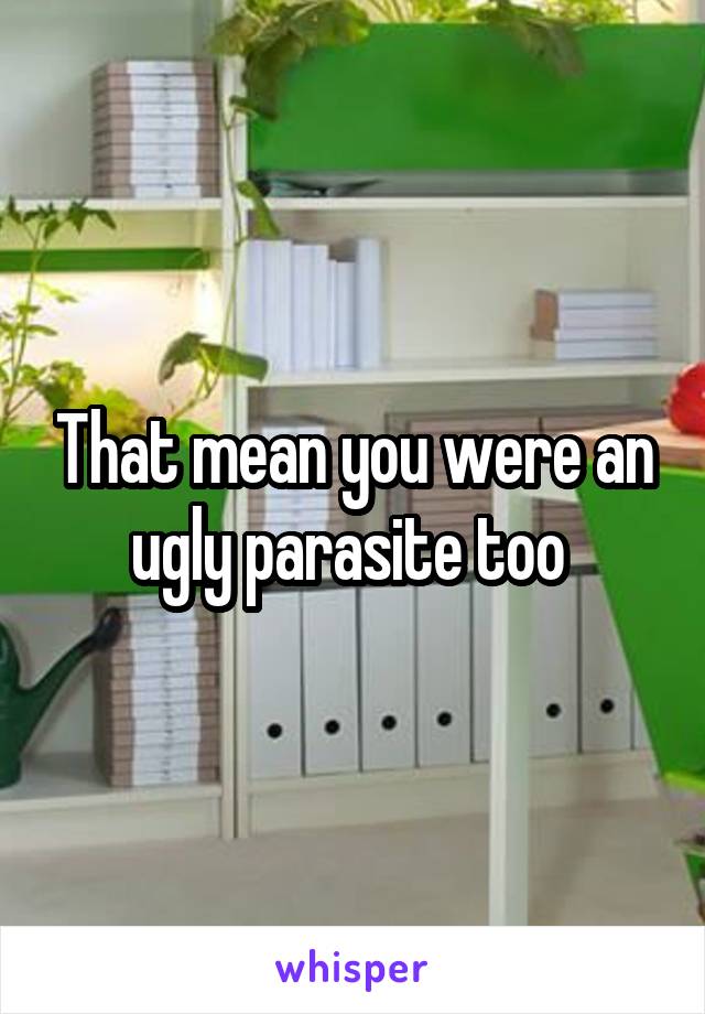 That mean you were an ugly parasite too 