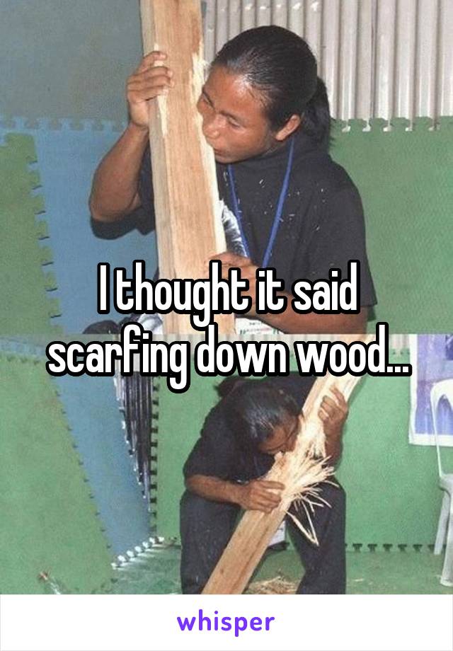 I thought it said scarfing down wood...