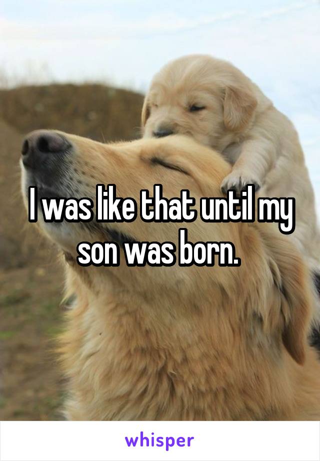 I was like that until my son was born. 