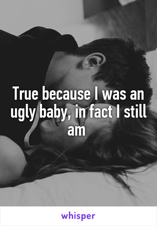 True because I was an ugly baby, in fact I still am 