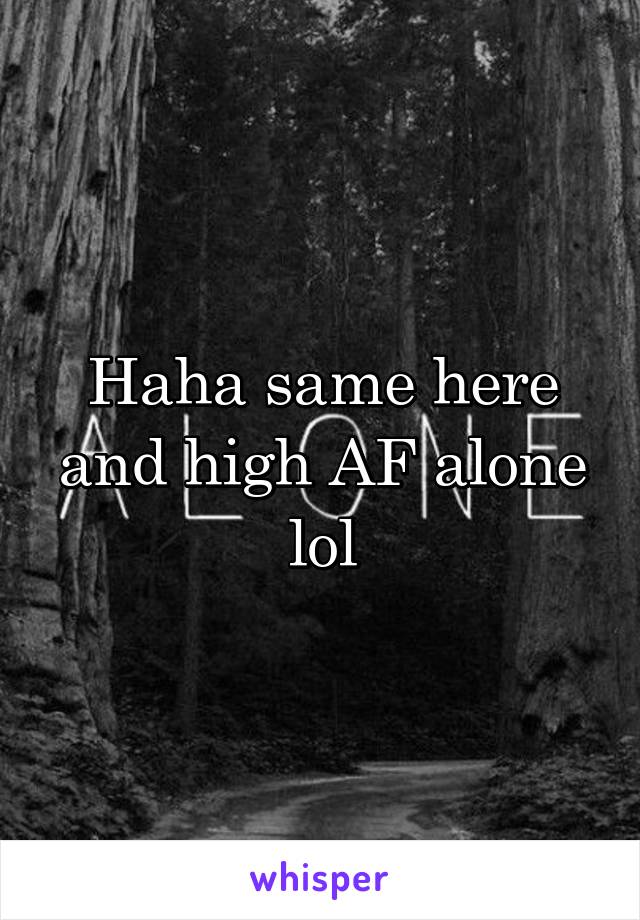 Haha same here and high AF alone lol