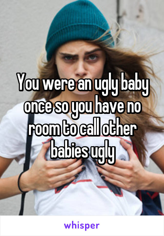 You were an ugly baby once so you have no room to call other babies ugly