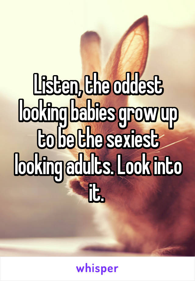 Listen, the oddest looking babies grow up to be the sexiest looking adults. Look into it. 