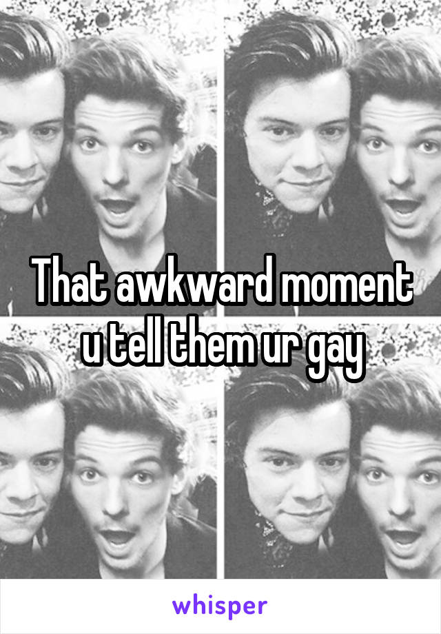 That awkward moment u tell them ur gay