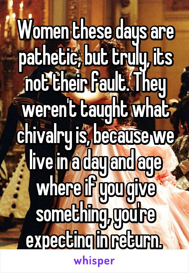 Women these days are pathetic, but truly, its not their fault. They weren't taught what chivalry is, because we live in a day and age where if you give something, you're expecting in return. 