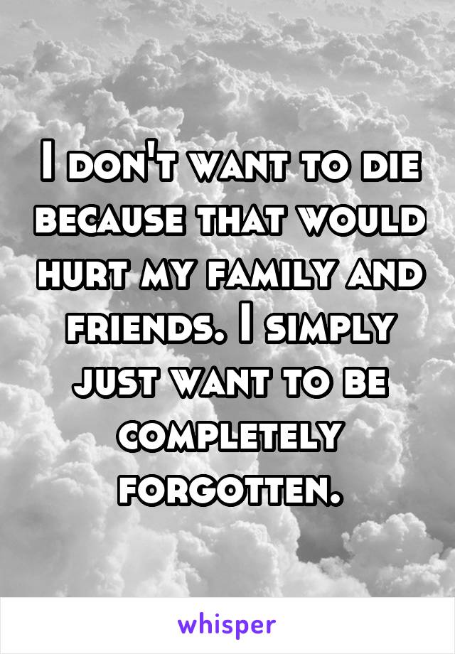 I don't want to die because that would hurt my family and friends. I simply just want to be completely forgotten.