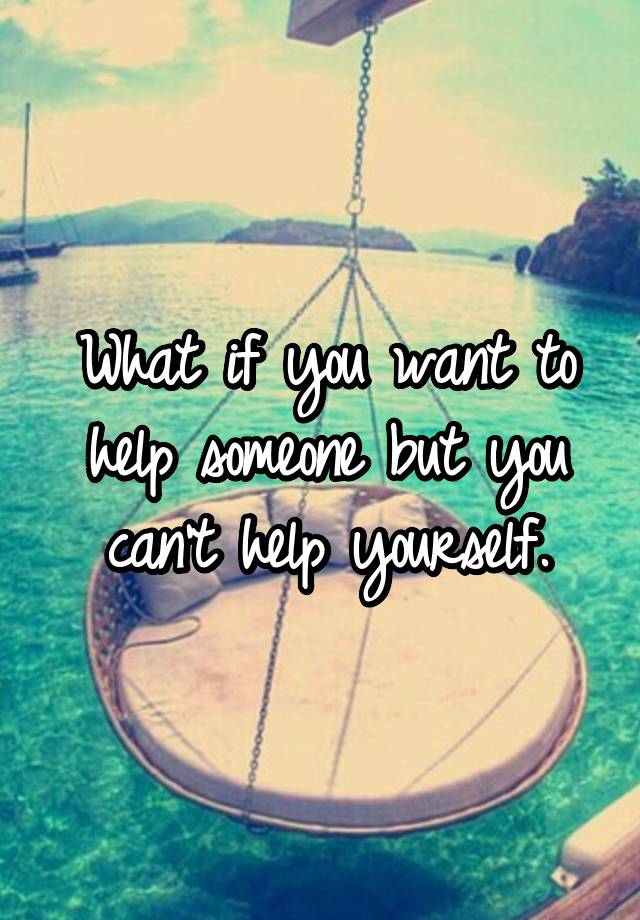 what-if-you-want-to-help-someone-but-you-can-t-help-yourself