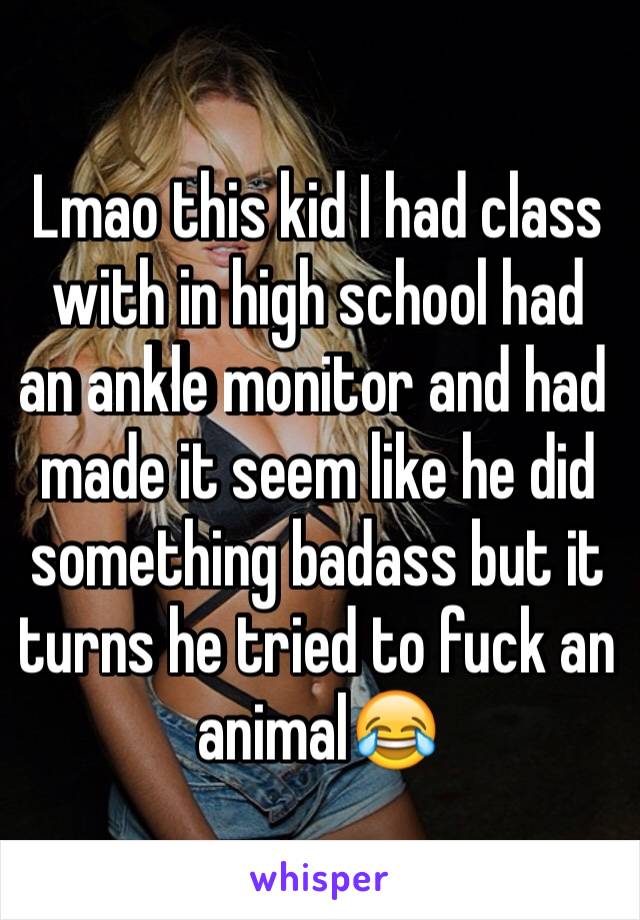 Lmao this kid I had class with in high school had an ankle monitor and had made it seem like he did something badass but it turns he tried to fuck an animal😂