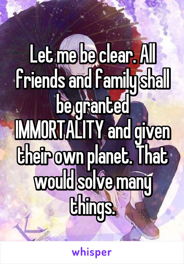 Let me be clear. All friends and family shall be granted IMMORTALITY and given their own planet. That would solve many things.