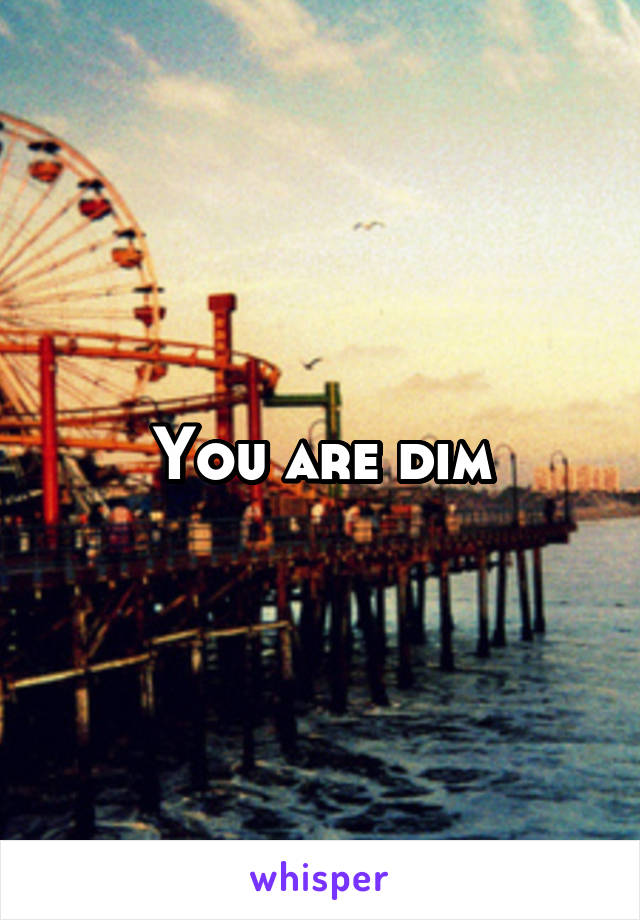 You are dim