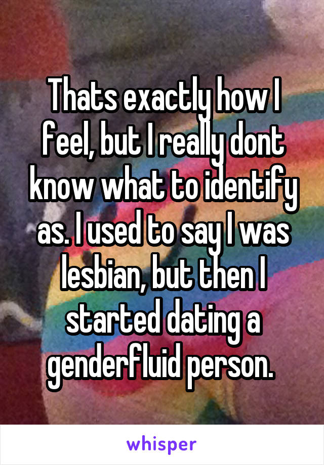 Thats exactly how I feel, but I really dont know what to identify as. I used to say I was lesbian, but then I started dating a genderfluid person. 