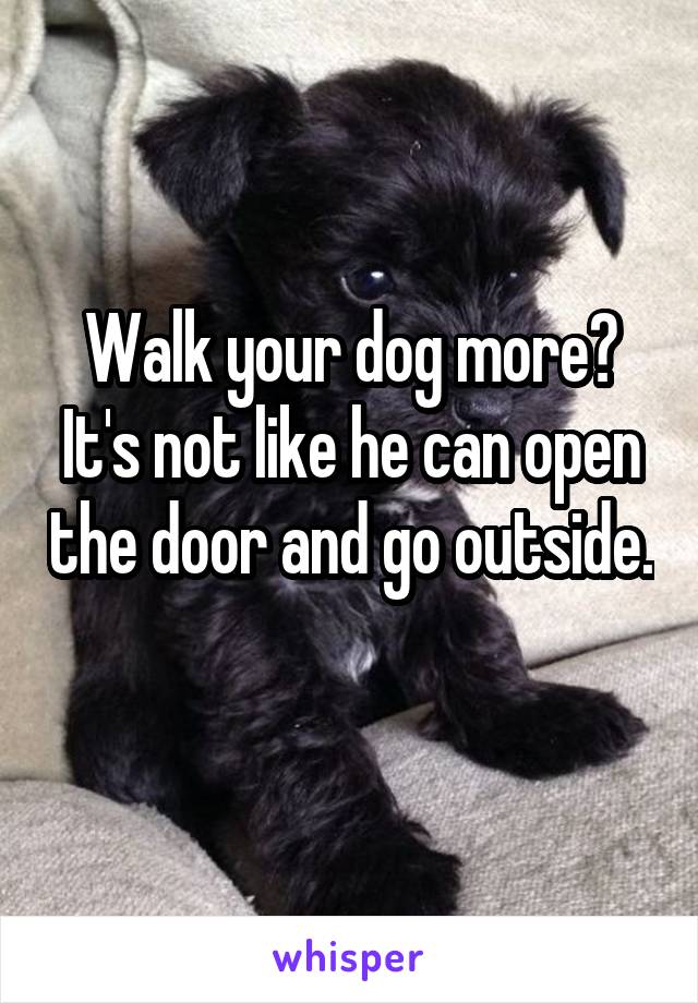 Walk your dog more? It's not like he can open the door and go outside. 