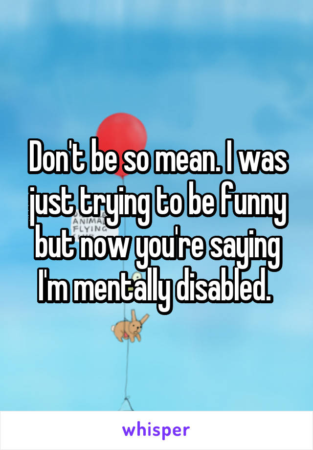 Don't be so mean. I was just trying to be funny but now you're saying I'm mentally disabled. 