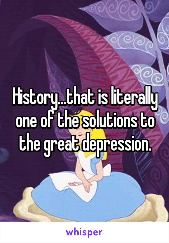 History...that is literally one of the solutions to the great depression.