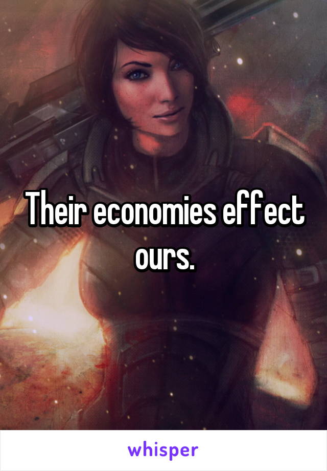 Their economies effect ours.