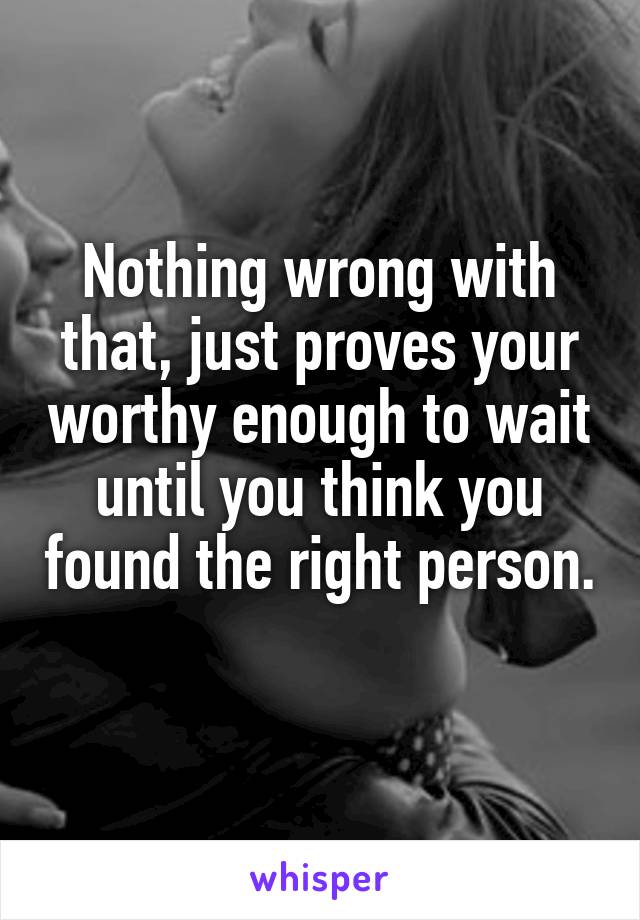 Nothing wrong with that, just proves your worthy enough to wait until you think you found the right person. 