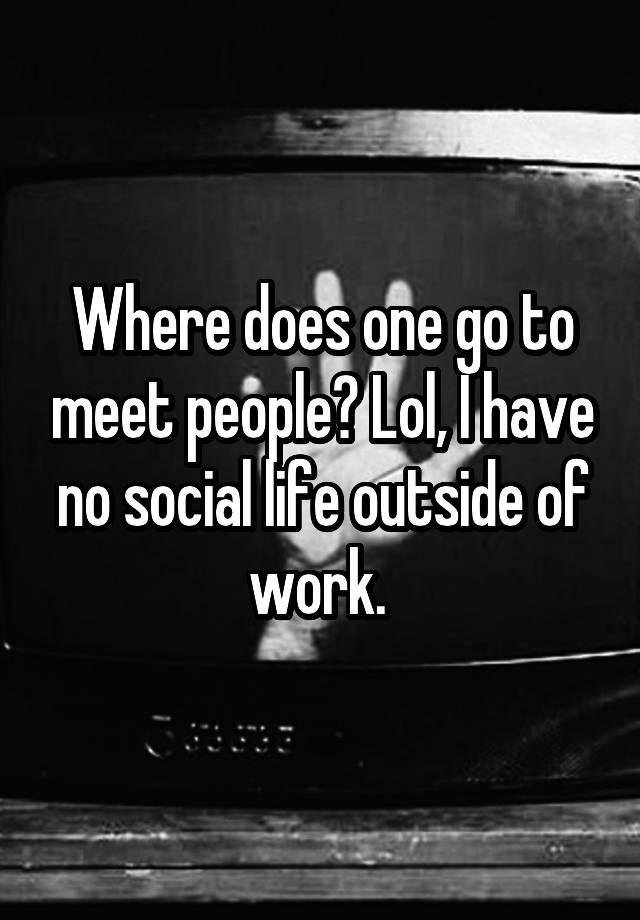 where-does-one-go-to-meet-people-lol-i-have-no-social-life-outside-of