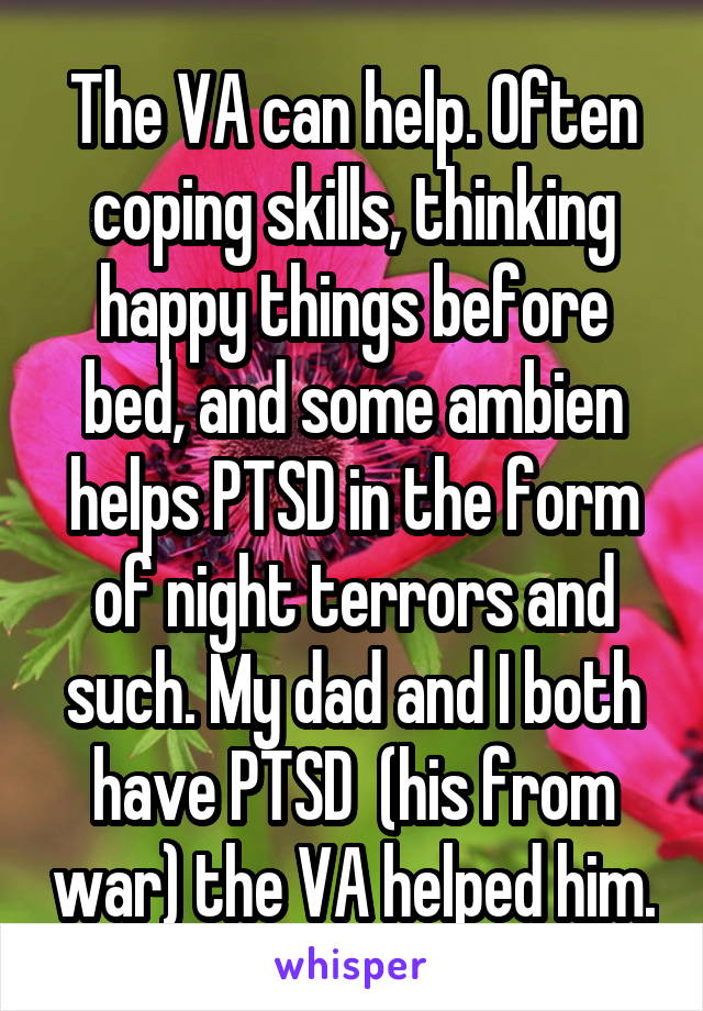 The VA can help. Often coping skills, thinking happy things before bed, and some ambien helps PTSD in the form of night terrors and such. My dad and I both have PTSD  (his from war) the VA helped him.