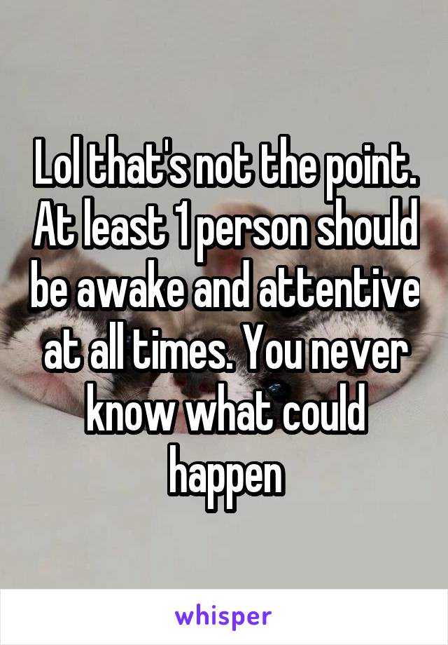 Lol that's not the point. At least 1 person should be awake and attentive at all times. You never know what could happen